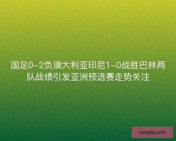 国足0-2负澳大利亚印尼1-0战胜巴林两队战绩引发亚洲预选赛走势关注