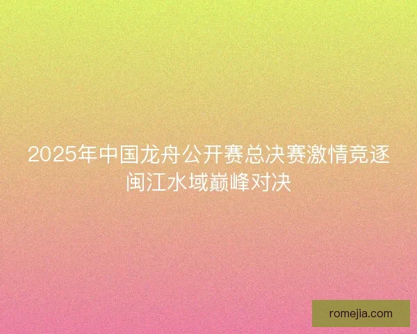 2025年中国龙舟公开赛总决赛激情竞逐闽江水域巅峰对决