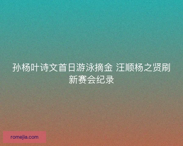 孙杨叶诗文首日游泳摘金 汪顺杨之贤刷新赛会纪录